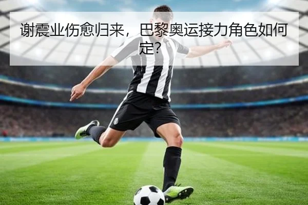 谢震业伤愈归来,巴黎奥运接力角色如何定?
